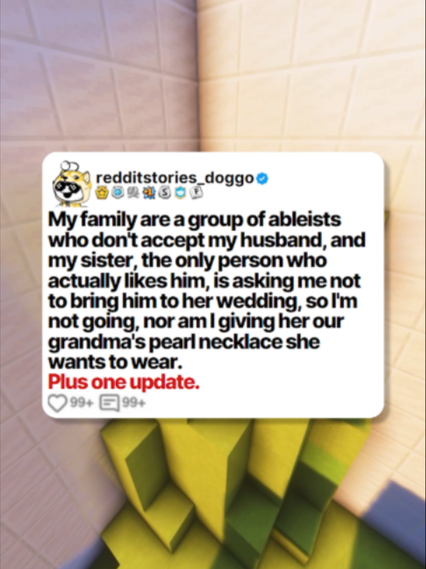 My family are a group of ableists who don't accept my husband, and my sister, the only person who actually likes him, is asking me not to bring him to her wedding, so I'm not going, nor am I giving her our grandma's pearl necklace she wants to wear.  Plus one update.  Posted by: u/PearlWeddingIssue #reddit #redditstories #redditreadings #redditdoggo #minecraftparkour #storytime